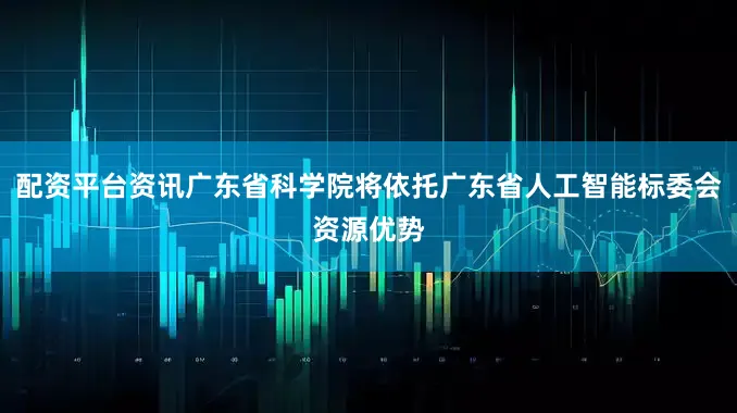 配资平台资讯广东省科学院将依托广东省人工智能标委会资源优势