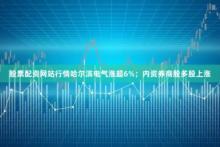 股票配资网站行情哈尔滨电气涨超6%；内资券商股多股上涨