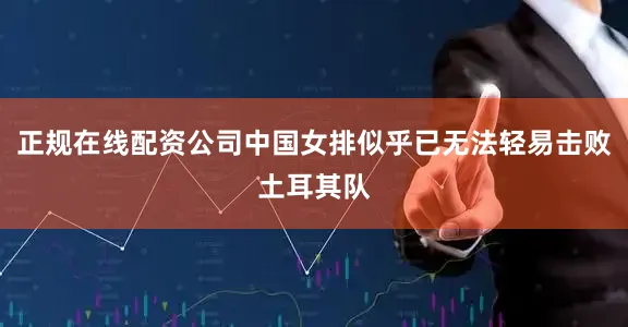 正规在线配资公司中国女排似乎已无法轻易击败土耳其队