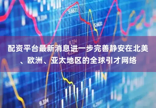 配资平台最新消息进一步完善静安在北美、欧洲、亚太地区的全球引才网络